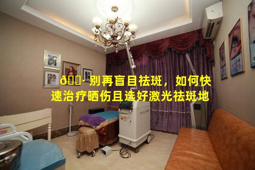 🌷 别再盲目祛斑，如何快速治疗晒伤且选好激光祛斑地